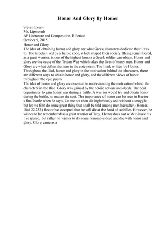 Honor And Glory By Homer
Steven Exum
Mr. Lipscomb
AP Literature and Composition, B Period
October 5, 2015
Honor and Glory
The idea of obtaining honor and glory are what Greek characters dedicate their lives
to. The Greeks lived by a heroic code, which shaped their society. Being remembered,
as a great warrior, is one of the highest honors a Greek soldier can obtain. Honor and
glory are the cause of the Trojan War, which takes the lives of many men. Honor and
Glory are what define the hero in the epic poem, The Iliad, written by Homer.
Throughout the Iliad, honor and glory is the motivation behind the characters, there
are different ways to obtain honor and glory, and the different views of honor
throughout the epic poem.
The idea of honor and glory are essential to understanding the motivation behind the
characters in the Iliad. Glory was gained by the heroic actions and deeds. The best
opportunity to gain honor was during a battle. A warrior would try and obtain honor
during the battle, no matter the cost. The importance of honor can be seen in Hector
s final battle when he says, Let me not then die ingloriously and without a struggle,
but let me first do some great thing that shall be told among men hereafter. (Homer,
Iliad 22.232) Hector has accepted that he will die at the hand of Achilles. However, he
wishes to be remembered as a great warrior of Troy. Hector does not wish to have his
live spared, but rather he wishes to do some honorable deed and die with honor and
glory. Glory came as a
 