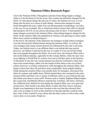 Nineteen Fifties Research Paper
Life in the Nineteen Fifties Throughout a period of time things begin to change,
rather it is for the better or for the worse. Our country has definitely changed for the
better. As time passes things like the way we dress, the features on a car, or even
things like the price of a carton of milk change. America has changed in many
forms throughout the years, rather it be our advancements in technology, our rules,
or the way we act as people. We as Americans tend to always take what we already
had and grow off of it, we are always advancing what we have. A time period of
major changes occurred in the nineteen fifties, where things began to change for the
better. In the nineteen fifties the population in America was growing at a more rapid...
Show more content on Helpwriting.net ...
In the movie, the majority of the characters are teenagers in high school; teenagers
were the driving force behind fashion during the nineteen fifties. As well as, the
way teenagers and young women dressed was influenced by the rock n roll craze.
Today, our fashion sense is way different than it was during that time period;
however, our fashion would not be the way it is today if it was not for the trends
that were popular throughout the fifties. In several ways, the nineteen fifties took a
turn in the fashion industry, especially for the woman. Before, while the men were
away fighting in World War II, women were sent to fill their spots in the factories.
At this point in time the way women dressed was heavily restricted to where they
must wear certain things, rather it be the length of their skirts to the size of their
collars; however, as women continued to work throughout the nineteen fifties, they
began to dress how they felt and dress more comfortable. Some popular fashion
trends during the nineteen fifties were poodle skirts for teenagers, slim pencil line
skirts for women, and saddle shoes. Stiletto heeled shoes also emerged in the early
nineteen fifties and there were a variety of different colors so you could get the pair
that match your shoes to your outfit. Women such as Audrey Hepburn helped inspire
the casual look, and Marilyn Monroe inspired tiny waistlines, full skirts, and busts.
On a different note, fashion for men during the nineteen fifties was very quiet and
conservative. Men mostly wore plain fabrics in dark, like blue, brown, and grey.
People were beginning to feel more freedom in the way that they dressed, their
rules were no longer as strict as they had been in the past and they could do what
they want; if they wanted to wear a dress that day they could, as well as they could
wear a skirt, or even pants. People no
 