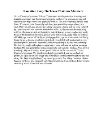Narrative Essay On Texas Chainsaw Massacre
Texas Chainsaw Massacre El Paso, Texas was a small quiet town. Anything and
everything modern like theaters and shopping malls were a long drive away and
there was one high school that everyone went to. This was where my parents were
from. We visited quite frequently and there was something unique about each
visit. One visit, it was a gloomy day at my Grandma s house and we were isolated
by the muddy and wet elements outside her walls. My brother and I were rotting
with boredom and we did not hesitate to make it known to our grandma and uncle.
Filled with frustration, my uncle quickly went to his room, came back out with an
old VHS tape, turned off the lights, and popped the tape in; with an activity finally
found for us to do, my grandma went to bed. I was filled with excitement, a cozy
movie night at Grandma s seemed like the perfect thing to do on a rainy evening
like this. My uncle reclined on the couch next to us and seemed to have smirk on
his face. My excitement then turned to curiosity and with this I asked, What are we
watching? My uncle replied with a grand smile on his face as he said, Texas
Chainsaw Massacre. My blood immediately went cold. I was too in shock to
protest, so I just sat on that couch and experienced the most terrifying hour and half
of my life. Watching that horrifying movie gave me a fear of my Grandma s house
because her house and backyard looked just something from the film. I also became
dreadfully afraid of the dark and of course
 