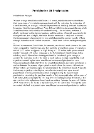 Precipitation Of Precipitation
Precipitation Analysis
With an average annual total rainfall of 53.1 inches, the six stations examined and
their mean rates of precipitation are consistent with the claim that the entire state of
Florida receives, on average, 54 inches of precipitation annually. Stations like Deland,
Inverness, High Springs and Canal Point differed little from the expected mean, while
Marathon Shores and Niceville deviated noticeably. This deviation, however, is
chiefly explained by the stations locations and the patterns of rainfall associated with
those positions. For example, Marathon Shore s aberration is likely due to the fact
that the area received comparatively less rainfall during the summer months of June
through September with a rather low mean ... Show more content on Helpwriting.net
...
Deland, Inverness and Canal Point, for example, are situated much closer to the coast
when compared to High Springs, and they exhibit a greater total annual precipitation
rate of 53.72 inches as opposed to High Spring s 52.27 inches and a greater annual
monthly mean of 4.48 inches compared to the 4.36 inches of High Springs. While
relatively small, this variance among precipitation rates is still great enough to
confirm the claim that most of the time, at least, stations located closer to the coast
experience overall higher mean monthly and mean annual precipitation rates.
Using the data collected solely from the selected six stations, a possible correlation is
unclear between the amount of precipitation received and the number of hurricane
strikes within a given area despite the claim made in the conceptual model. Niceville,
for instance, experiences the highest overall mean monthly and mean annual
precipitation of the six stations in addition to experiencing the highest mean
precipitation rate during the specified months of July through October with a mean of
6.68 inches, but according to the first map provided in the guidance document, it did
not experience the highest number of hurricane strikes. Between the years of 1900 to
2010, Niceville was hit but 10 to 12 hurricanes, but the station that received the least
amount of rain both in terms of mean monthly and mean annual precipitation and the
 