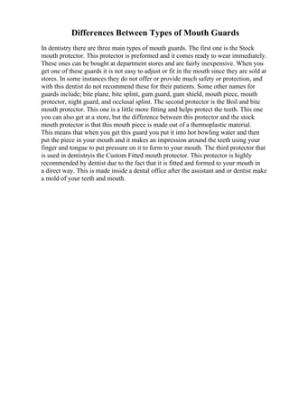 Differences Between Types of Mouth Guards
In dentistry there are three main types of mouth guards. The first one is the Stock
mouth protector. This protector is preformed and it comes ready to wear immediately.
These ones can be bought at department stores and are fairly inexpensive. When you
get one of these guards it is not easy to adjust or fit in the mouth since they are sold at
stores. In some instances they do not offer or provide much safety or protection, and
with this dentist do not recommend these for their patients. Some other names for
guards include; bite plane, bite splint, gum guard, gum shield, mouth piece, mouth
protector, night guard, and occlusal splint. The second protector is the Boil and bite
mouth protector. This one is a little more fitting and helps protect the teeth. This one
you can also get at a store, but the difference between this protector and the stock
mouth protector is that this mouth piece is made out of a thermoplastic material.
This means that when you get this guard you put it into hot bowling water and then
put the piece in your mouth and it makes an impression around the teeth using your
finger and tongue to put pressure on it to form to your mouth. The third protector that
is used in dentistryis the Custom Fitted mouth protector. This protector is highly
recommended by dentist due to the fact that it is fitted and formed to your mouth in
a direct way. This is made inside a dental office after the assistant and or dentist make
a mold of your teeth and mouth.
 