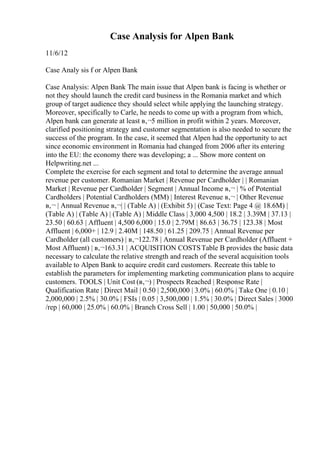 Case Analysis for Alpen Bank
11/6/12
Case Analy sis f or Alpen Bank
Case Analysis: Alpen Bank The main issue that Alpen bank is facing is whether or
not they should launch the credit card business in the Romania market and which
group of target audience they should select while applying the launching strategy.
Moreover, specifically to Carle, he needs to come up with a program from which,
Alpen bank can generate at least в‚¬5 million in profit within 2 years. Moreover,
clarified positioning strategy and customer segmentation is also needed to secure the
success of the program. In the case, it seemed that Alpen had the opportunity to act
since economic environment in Romania had changed from 2006 after its entering
into the EU: the economy there was developing; a ... Show more content on
Helpwriting.net ...
Complete the exercise for each segment and total to determine the average annual
revenue per customer. Romanian Market | Revenue per Cardholder | | Romanian
Market | Revenue per Cardholder | Segment | Annual Income в‚¬ | % of Potential
Cardholders | Potential Cardholders (MM) | Interest Revenue в‚¬ | Other Revenue
в‚¬ | Annual Revenue в‚¬| | (Table A) | (Exhibit 5) | (Case Text: Page 4 @ 18.6M) |
(Table A) | (Table A) | (Table A) | Middle Class | 3,000 4,500 | 18.2 | 3.39M | 37.13 |
23.50 | 60.63 | Affluent | 4,500 6,000 | 15.0 | 2.79M | 86.63 | 36.75 | 123.38 | Most
Affluent | 6,000+ | 12.9 | 2.40M | 148.50 | 61.25 | 209.75 | Annual Revenue per
Cardholder (all customers) | в‚¬122.78 | Annual Revenue per Cardholder (Affluent +
Most Affluent) | в‚¬163.31 | ACQUISITION COSTSTable B provides the basic data
necessary to calculate the relative strength and reach of the several acquisition tools
available to Alpen Bank to acquire credit card customers. Recreate this table to
establish the parameters for implementing marketing communication plans to acquire
customers. TOOLS | Unit Cost (в‚¬) | Prospects Reached | Response Rate |
Qualification Rate | Direct Mail | 0.50 | 2,500,000 | 3.0% | 60.0% | Take One | 0.10 |
2,000,000 | 2.5% | 30.0% | FSIs | 0.05 | 3,500,000 | 1.5% | 30.0% | Direct Sales | 3000
/rep | 60,000 | 25.0% | 60.0% | Branch Cross Sell | 1.00 | 50,000 | 50.0% |
 