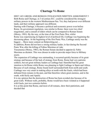 Chartage Vs Rome
HIST 1421 GREEK AND ROMAN CIVILIZATION WRITTEN ASSIGNMENT 5
Both Rome and Chartage, in 3 rd century B.C. could be considered the strongest
military powers in the western Mediterranean Sea. Yet, they had power over different
lands, and their military approach was different.
Starting with Chartage, it became a political and economic power even before
Rome. Its government regulation, was similar to Rome: there were two chief
magistrates, and a consult of elders which can be compared to Roman Senate
(Morey, 1901). By the way, at the time of the First Punic War, whilst
Rome was experiencing its highest level of political life, Carthage was beginning the
decreasing phase. At the beginning of the first Punic War, Carthage surely was the
biggest ... Show more content on Helpwriting.net ...
In addition, Rome did not have a strong military leader, in fact during the Second
Punic War, after the killing of Fabius Maximus at Lake
Trasumenus (Morey, 1901), the Roman Senate decided to appoint Q. Fabio
Maximus as dictator. This was chosen in order to provide major force to Military
assets.
The expansion of Carthage was outstanding, it occurred quickly because of its great
strategy and because of the lack of strategy from Rome. Rome had very patriotic
soldiers, but not great military leaders as Carthage had. Hannibal had the great
intuition to hit Rome while Rome was planning to fight Carthage in Spain and Africa.
Because of such strategy, Rome found itself surrounded both from north and south.
Carthage was very smart in making alleys at north with the Gauls, which had been
defeated from romans in the past, and that therefore where great enemies, and in the
south, with Sicily and Apulia.
It is my opinion that the destruction of Rome has been avoided also because of its
great walls. Without walls, probably, Rome would have been violated as it happened
with Gauls, just two centuries before.
It is at this point that Rome, and most of all romans, shew their patriotism, and
decided that
 