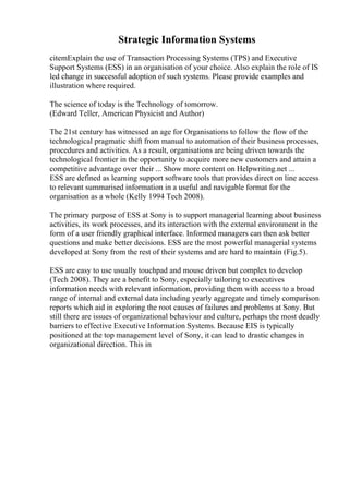 Strategic Information Systems
citemExplain the use of Transaction Processing Systems (TPS) and Executive
Support Systems (ESS) in an organisation of your choice. Also explain the role of IS
led change in successful adoption of such systems. Please provide examples and
illustration where required.
The science of today is the Technology of tomorrow.
(Edward Teller, American Physicist and Author)
The 21st century has witnessed an age for Organisations to follow the flow of the
technological pragmatic shift from manual to automation of their business processes,
procedures and activities. As a result, organisations are being driven towards the
technological frontier in the opportunity to acquire more new customers and attain a
competitive advantage over their ... Show more content on Helpwriting.net ...
ESS are defined as learning support software tools that provides direct on line access
to relevant summarised information in a useful and navigable format for the
organisation as a whole (Kelly 1994 Tech 2008).
The primary purpose of ESS at Sony is to support managerial learning about business
activities, its work processes, and its interaction with the external environment in the
form of a user friendly graphical interface. Informed managers can then ask better
questions and make better decisions. ESS are the most powerful managerial systems
developed at Sony from the rest of their systems and are hard to maintain (Fig.5).
ESS are easy to use usually touchpad and mouse driven but complex to develop
(Tech 2008). They are a benefit to Sony, especially tailoring to executives
information needs with relevant information, providing them with access to a broad
range of internal and external data including yearly aggregate and timely comparison
reports which aid in exploring the root causes of failures and problems at Sony. But
still there are issues of organizational behaviour and culture, perhaps the most deadly
barriers to effective Executive Information Systems. Because EIS is typically
positioned at the top management level of Sony, it can lead to drastic changes in
organizational direction. This in
 