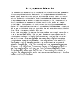 Parasympathetic Stimulation
The autonomic nervous system is an integrated controlling system that is responsible
for regulating and maintaining homeostasis for the optimal function of all internal
organs. Along with other major systems, the autonomic nervous system dictates the
status of the internal environment of the body and will make adjustments through
feedback loops based on internal and external changes detected. Understanding the
significance of manual autonomic regulation in a controlled setting will lay the
groundwork for future therapies in cardiovascular disease and many other diverse
diseases. We specifically wanted to test if unconscious stimulation of the vagus nerve
will be less inhibited than conscious stimulation and will parasympathetic stimulation
then... Show more content on Helpwriting.net ...
Strong vagal stimulation can decrease the strength of the heart muscle contraction by
20 to 30 percent (Hall, 2011 p.120). In a study done on canines under anesthesia,
sympathetic stimulation was inhibited when concurrent vagal activity was present
and cardiovascular effects seen included heart rate reduction by inhibition of the
sympathetic nervous system and by direct hyperpolarization of sinus nodal cells.
Vagal parasympathetic activation was shown to predominate over sympathetic
activation (Levy Zieske, 1969). This response is known as accentuated antagonism
(Olshansky et al. 2008). In the Contemporary Review of Cardiovascular Medicine
and Parasympathetic Nervous System and Heart Failure published by Dr. Brian
Olshansky and his colleagues at the University of Iowa, epidemiological data is
examined that indicates that the resting heart rate, a measure of vagus nerve function,
predicts mortality (Olshansky et
 