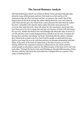 The Sacred Romance Analysis
The Sacred Romance which was written by Brent Curtis and John Eldredge talks
about the many different parts and how God made us to feel and have life
experiences that all effect our heart and how we perceive the world. One of the
biggest parts of the book include the author talking about his roots and where he
came from and this gave the whole book a more personal feel and when the author
becomes vulnerable with what he shares makes this book more personal for
everyone that reads the book. They talk about his life experiences and people that
have been put in his life to shape him and that was because of Gods will and design
for our lives. Within this book Curtis and Eldredge talk about this idea of arrows in
our life and they come in and changeourselves and there are all sorts of reasons for
having these and they will change our heart. Something that the author s channel
their whole book around is the love from God for people on earth and God says
that he even longs for us to be with him and have an intimate relationship with him.
Many of the parts of the book all relate back to the idea of arrows in our life,
sharing different life experiences that have influenced our life which could be
certain people or adventures, and how the different parts of the book all fit well with
each other. Through this book Curtis and Eldredge go through different parts of their
life story and they talk about the arrowsthat have changed them as a person. They
relate everything back to
 