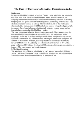 The Case Of The Ontario Securities Commission And...
Background
Incorporated in 1984, Research in Motion, Canada s most successful and influential
tech firm, used to be a market leader in mobile phone industry. However, the
company seems to be overtaken by a series of deep rooted dysfunction. RIM during
the past years had grown unwieldy and unorganized. Conflicting opinions and a lack
of clear direction worsened an already difficult situation. All of the evidence is
showing that the management of RIM has failed: a number of high level people left;
the market shares keep falling; product delayed; investors became angry; and an
internal chaos remained at this BlackBerry maker.
The 2006 governance reform at Rim seems not work well. There was not only the
non compliance with regulations or accounting errors, but also drastic fall of
company s shares due to strategic and operational issues. The probe of the Ontario
Securities Commission and Securities Stock Exchange Commission, along with the
concern of institutional investors, especially Northwest and Ethical investment,
forced RIM to look at its leadership and reform its board structure in 2011. This
paper will assess RIM s board structure in 2011 and present some recommendations to
improve RIM s governance and board structure.
RIM s Board Structure
The board structure of Research in Motion in 2007 was not stable (Ended March 3,
2007). There were 2 directors, 2 co CEOs James L. Balsillie and Michael Lazaridis.
And one of them, Balsillie served as Chair of the board at the
 