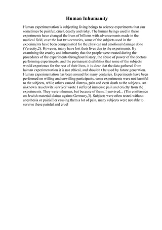Human Inhumanity
Human experimentation is subjecting living beings to science experiments that can
sometimes be painful, cruel, deadly and risky. The human beings used in these
experiments have changed the lives of billions with advancements made in the
medical field, over the last two centuries, some of the subjects used in the
experiments have been compensated for the physical and emotional damage done
(Veracity,2). However, many have lost their lives due to the experiments. By
examining the cruelty and inhumanity that the people were treated during the
procedures of the experiments throughout history, the abuse of power of the doctors
performing experiments, and the permanent disabilities that some of the subjects
would experience for the rest of their lives, it is clear that the data gathered from
human experimentation it is not ethical, and shouldn t be used by future generation.
Human experimentation has been around for many centuries. Experiments have been
performed on willing and unwilling participants, some experiments were not harmful
to the subjects, while others caused distress, pain and even death to the subjects. An
unknown Auschwitz survivor wrote I suffered immense pain and cruelty from the
experiments. They were inhuman, but because of them, I survived... (The conference
on Jewish material claims against Germany,3). Subjects were often tested without
anesthesia or painkiller causing them a lot of pain, many subjects were not able to
survive these painful and cruel
 
