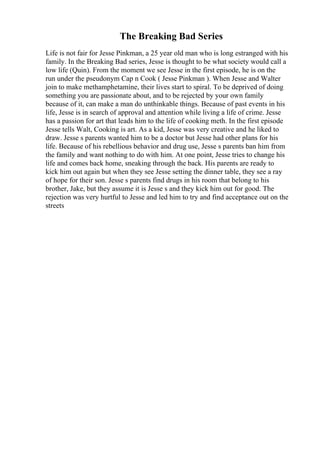 The Breaking Bad Series
Life is not fair for Jesse Pinkman, a 25 year old man who is long estranged with his
family. In the Breaking Bad series, Jesse is thought to be what society would call a
low life (Quin). From the moment we see Jesse in the first episode, he is on the
run under the pseudonym Cap n Cook ( Jesse Pinkman ). When Jesse and Walter
join to make methamphetamine, their lives start to spiral. To be deprived of doing
something you are passionate about, and to be rejected by your own family
because of it, can make a man do unthinkable things. Because of past events in his
life, Jesse is in search of approval and attention while living a life of crime. Jesse
has a passion for art that leads him to the life of cooking meth. In the first episode
Jesse tells Walt, Cooking is art. As a kid, Jesse was very creative and he liked to
draw. Jesse s parents wanted him to be a doctor but Jesse had other plans for his
life. Because of his rebellious behavior and drug use, Jesse s parents ban him from
the family and want nothing to do with him. At one point, Jesse tries to change his
life and comes back home, sneaking through the back. His parents are ready to
kick him out again but when they see Jesse setting the dinner table, they see a ray
of hope for their son. Jesse s parents find drugs in his room that belong to his
brother, Jake, but they assume it is Jesse s and they kick him out for good. The
rejection was very hurtful to Jesse and led him to try and find acceptance out on the
streets
 