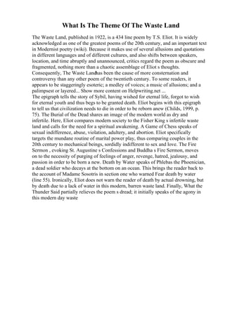 What Is The Theme Of The Waste Land
The Waste Land, published in 1922, is a 434 line poem by T.S. Eliot. It is widely
acknowledged as one of the greatest poems of the 20th century, and an important text
in Modernist poetry (wiki). Because it makes use of several allusions and quotations
in different languages and of different cultures, and also shifts between speakers,
location, and time abruptly and unannounced, critics regard the poem as obscure and
fragmented, nothing more than a chaotic assemblage of Eliot s thoughts.
Consequently, The Waste Landhas been the cause of more consternation and
controversy than any other poem of the twentieth century. To some readers, it
appears to be staggeringly esoteric; a medley of voices; a music of allusions; and a
palimpsest or layered... Show more content on Helpwriting.net ...
The epigraph tells the story of Sybil, having wished for eternal life, forgot to wish
for eternal youth and thus begs to be granted death. Eliot begins with this epigraph
to tell us that civilization needs to die in order to be reborn anew (Childs, 1999, p.
75). The Burial of the Dead shares an image of the modern world as dry and
infertile. Here, Eliot compares modern society to the Fisher King s infertile waste
land and calls for the need for a spiritual awakening. A Game of Chess speaks of
sexual indifference, abuse, violation, adultery, and abortion. Eliot specifically
targets the mundane routine of marital power play, thus comparing couples in the
20th century to mechanical beings, sordidly indifferent to sex and love. The Fire
Sermon , evoking St. Augustine s Confessions and Buddha s Fire Sermon, moves
on to the necessity of purging of feelings of anger, revenge, hatred, jealousy, and
passion in order to be born a new. Death by Water speaks of Phlebas the Phoenician,
a dead soldier who decays at the bottom on an ocean. This brings the reader back to
the account of Madame Sosotris in section one who warned Fear death by water
(line 55). Ironically, Eliot does not warn the reader of death by actual drowning, but
by death due to a lack of water in this modern, barren waste land. Finally, What the
Thunder Said partially relieves the poem s dread; it initially speaks of the agony in
this modern day waste
 