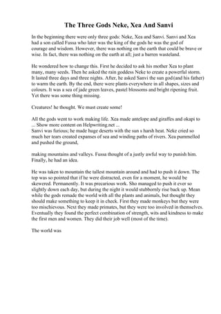 The Three Gods Neke, Xea And Sanvi
In the beginning there were only three gods: Neke, Xea and Sanvi. Sanvi and Xea
had a son called Fussa who later was the king of the gods he was the god of
courage and wisdom. However, there was nothing on the earth that could be brave or
wise. In fact, there was nothing on the earth at all; just a barren wasteland.
He wondered how to change this. First he decided to ask his mother Xea to plant
many, many seeds. Then he asked the rain goddess Neke to create a powerful storm.
It lasted three days and three nights. After, he asked Sanvi the sun god (and his father)
to warm the earth. By the end, there were plants everywhere in all shapes, sizes and
colours. It was a sea of jade green leaves, pastel blossoms and bright ripening fruit.
Yet there was some thing missing.
Creatures! he thought. We must create some!
All the gods went to work making life. Xea made antelope and giraffes and okapi to
... Show more content on Helpwriting.net ...
Sanvi was furious; he made huge deserts with the sun s harsh heat. Neke cried so
much her tears created expanses of sea and winding paths of rivers. Xea pummelled
and pushed the ground,
making mountains and valleys. Fussa thought of a justly awful way to punish him.
Finally, he had an idea.
He was taken to mountain the tallest mountain around and had to push it down. The
top was so pointed that if he were distracted, even for a moment, he would be
skewered. Permanently. It was precarious work. Sho managed to push it ever so
slightly down each day, but during the night it would stubbornly rise back up. Mean
while the gods remade the world with all the plants and animals, but thought they
should make something to keep it in check. First they made monkeys but they were
too mischievous. Next they made primates, but they were too involved in themselves.
Eventually they found the perfect combination of strength, wits and kindness to make
the first men and women. They did their job well (most of the time).
The world was
 