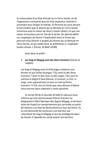 la restauration d’un Etat d’Israël sur la Terre Sainte, et de
l’oppression croissante que cet état imposteur cherche à
accomplir pour diriger le monde. Ils ferment les yeux devant
le fait évident que le drame qui se déroule en Terre Sainte
culminera avec le retour de Jésus (‘alayhi salam), et que son
retour miraculeux sera le ‘Ilm de la Sa’ah. On devrait défier
ces sceptiques de fournir l’explication dans le Coran qui
pourrait nous éclairer à propos du drame qui se déroule en
Terre Sainte, et qui valide donc sa prétention à « expliquer
toutes choses » (Coran, Al Nahl 16:89).

        Voici donc le profil :

    •   Les Gog et Magog sont des êtres humains (Coran et
        Hadith)

    Les Gog et Magog sont-ils d’étranges créatures aux
    formes et aux tailles étranges ? Ou sont-ils des êtres
    humains ? Sont-ils des Jinns ou des anges ? Ou sont-ils
    comme le Dajjal le faux Messie, ni humain, ni Jinn, ni
    ange, mais apparaitront un jour en tant qu’êtres
    humains ? C’est vers le Coran que nous devons d’abord
    nous tourner pour répondre à cette question.

         Le verset 94 de la Sourate Al Kahf (ci-dessus) nous
    informe qu’une communauté d’êtres humains se
    plaignaient à Dhul Qarnayn des Gog et Magog, et de leurs
    actes de Fasad (un comportement qui corrompt au point
    de réduire à un état de destruction) sur leur territoire. Ils
    lui ont demandé de construire une barrière qui
    retiendrait les Gog et Magog et qui les protègerait donc
    du Fasad. Il répondit en construisant une barrière
 