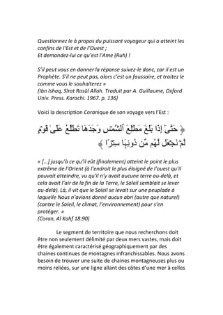 Questionnez le à propos du puissant voyageur qui a atteint les
confins de l‘Est et de l’Ouest ;
Et demandez-lui ce qu’est l’Ame (Ruh) !

S’il peut vous en donner la réponse suivez-le donc, car il est un
Prophète. S’il ne peut pas, alors c’est un faussaire, et traitez le
comme vous le souhaiterez »
(Ibn Ishaq, Sīrat Rasūl Allah. Traduit par A. Guillaume, Oxford
Univ. Press. Karachi. 1967. p. 136)

Voici la description Coranique de son voyage vers l’Est :


‫َ ٓ إ َا ََ َ َ ِۡ َ ٱ ۡ ِ و َ َ َ َ ُۡ ُ ََ ٰ َ ۡم‬
ٍ                ‫َ ه‬                        ‫ٰ ِذ‬
                          ‫ُو ِ َ ِ ۡ ًا‬
                                 ‫د ﮩ‬      ُ َۡ َ ۡ
« […] jusqu’à ce qu’il eût (finalement) atteint le point le plus
extrême de l’Orient (à l’endroit le plus éloigné de l’ouest qu’il
pouvait atteindre, vu qu’il n’y avait aucune terre au-delà, et
cela avait l’air de la fin de la Terre, le Soleil semblait se lever
au-delà). Là, il vit que le Soleil se levait sur une peuplade à
laquelle Nous n’avions donné aucun abri (autre que naturel)
(contre le Soleil, le climat, l’environnement) pour s’en
protéger. »
(Coran, Al Kahf 18:90)

        Le segment de territoire que nous recherchons doit
être non seulement délimité par deux mers vastes, mais doit
être également caractérisé géographiquement par des
chaines continues de montagnes infranchissables. Nous avons
besoin de trouver une suite de chaines montagneuses plus ou
moins reliées, sur une ligne allant des côtes d’une mer à celles
 