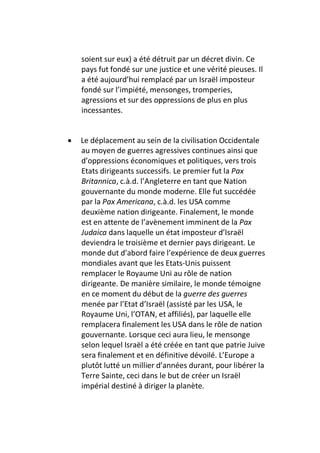 soient sur eux) a été détruit par un décret divin. Ce
    pays fut fondé sur une justice et une vérité pieuses. Il
    a été aujourd’hui remplacé par un Israël imposteur
    fondé sur l’impiété, mensonges, tromperies,
    agressions et sur des oppressions de plus en plus
    incessantes.


•   Le déplacement au sein de la civilisation Occidentale
    au moyen de guerres agressives continues ainsi que
    d’oppressions économiques et politiques, vers trois
    Etats dirigeants successifs. Le premier fut la Pax
    Britannica, c.à.d. l’Angleterre en tant que Nation
    gouvernante du monde moderne. Elle fut succédée
    par la Pax Americana, c.à.d. les USA comme
    deuxième nation dirigeante. Finalement, le monde
    est en attente de l’avènement imminent de la Pax
    Judaica dans laquelle un état imposteur d’Israël
    deviendra le troisième et dernier pays dirigeant. Le
    monde dut d’abord faire l’expérience de deux guerres
    mondiales avant que les Etats-Unis puissent
    remplacer le Royaume Uni au rôle de nation
    dirigeante. De manière similaire, le monde témoigne
    en ce moment du début de la guerre des guerres
    menée par l’Etat d’Israël (assisté par les USA, le
    Royaume Uni, l’OTAN, et affiliés), par laquelle elle
    remplacera finalement les USA dans le rôle de nation
    gouvernante. Lorsque ceci aura lieu, le mensonge
    selon lequel Israël a été créée en tant que patrie Juive
    sera finalement et en définitive dévoilé. L’Europe a
    plutôt lutté un millier d’années durant, pour libérer la
    Terre Sainte, ceci dans le but de créer un Israël
    impérial destiné à diriger la planète.
 
