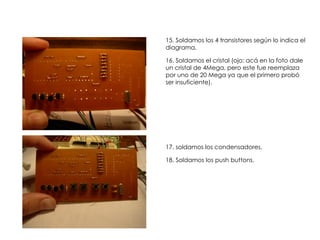15. Soldamos los 4 transistores según lo indica el
diagrama.

16. Soldamos el cristal (ojo: acá en la foto dale
un cristal de 4Mega, pero este fue reemplaza
por uno de 20 Mega ya que el primero probó
ser insuficiente).




17. soldamos los condensadores.

18. Soldamos los push buttons.
 