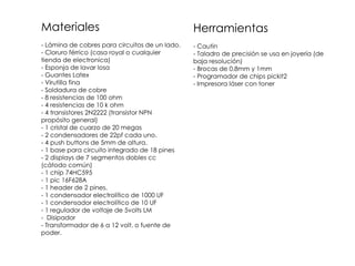 Materiales                                      Herramientas
- Lámina de cobres para circuitos de un lado.   - Cautin
- Cloruro férrico (casa royal o cualquier       - Taladro de precisión se usa en joyería (de
tienda de electronica)                          baja resolución)
- Esponja de lavar losa                         - Brocas de 0.8mm y 1mm
- Guantes Latex                                 - Programador de chips pickit2
- Virutilla fina                                - Impresora láser con toner
- Soldadura de cobre
- 8 resistencias de 100 ohm
- 4 resistencias de 10 k ohm
- 4 transistores 2N2222 (transistor NPN
propósito general)
- 1 cristal de cuarzo de 20 megas
- 2 condensadores de 22pf cada uno.
- 4 push buttons de 5mm de altura.
- 1 base para circuito integrado de 18 pines
- 2 displays de 7 segmentos dobles cc
(cátodo común)
- 1 chip 74HC595
- 1 pic 16F628A
- 1 header de 2 pines.
- 1 condensador electrolítico de 1000 UF
- 1 condensador electrolítico de 10 UF
- 1 regulador de voltaje de 5volts LM
- Disipador
- Transformador de 6 a 12 volt. o fuente de
poder.
 