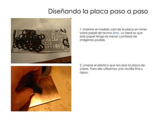 Diseñando la placa paso a paso

         1. Imprimir el modelo cad de la placa en toner
         sobre papel de revista (link). Lo ideal es que
         este papel tenga la menor cantidad de
         imágenes posible.




         2. Limpiar el plástico que recubre la placa de
         cobre. Para ello utilizamos una virutilla fina y
         agua.
 