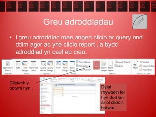 Greu adroddiadau
• I greu adroddiad mae angen clicio ar query ond
ddim agor ac yna clicio report , a bydd
adroddiad yn cael eu creu.
Dylai
rhywbeth fel
hyn dod lan
ar ol clicio’r
botwm.
Cliciwch y
botwm hyn .
 