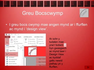 Greu Bocscwymp
• I greu bocs cwymp mae angen mynd ar i ffurflen
ac mynd i ‘design view’.
Ar ochr y
tudalen mae
yna’r botwm
hyn gwasgwch
ac mynd lawr i
Design View
ac byddaf
gallu newid
pethau yn y
ffurflen.
 