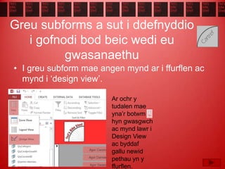 Greu subforms a sut i ddefnyddio
i gofnodi bod beic wedi eu
gwasanaethu
• I greu subform mae angen mynd ar i ffurflen ac
mynd i ‘design view’.
Ar ochr y
tudalen mae
yna’r botwm
hyn gwasgwch
ac mynd lawr i
Design View
ac byddaf
gallu newid
pethau yn y
ffurflen.
 