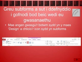 Greu subforms a sut i ddefnyddio
i gofnodi bod beic wedi eu
gwasanaethu
• Mae angen gwasgu'r botwm sydd yn y maes
‘Design’ a chlicio’r icon sydd yn subforms
 