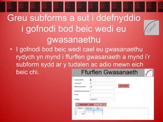 Greu subforms a sut i ddefnyddio
i gofnodi bod beic wedi eu
gwasanaethu
• I gofnodi bod beic wedi cael eu gwasanaethu
rydych yn mynd i ffurflen gwasanaeth a mynd i’r
subform sydd ar y tudalen ac adio mewn eich
beic chi.
 
