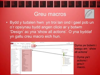 Greu macros
• Bydd y tudalen hwn yn troi lan ond i gael pob un
o’r opsiynau bydd angen clicio ar y botwm
‘Design’ ac yna ‘show all actions’. O yna byddaf
yn gallu creu macro eich hun.
Dyma yw botwm i
wasgu am ‘ show
all actions’
Dyma yw’r
actions i
greu’r
macro.
 
