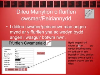 Dileu Manylion o ffurflen
cwsmer/Peiriannydd
• I ddileu cwsmer/peiriannwr mae angen
mynd ar y ffurflen yna ac wedyn bydd
angen i wasgu'r botwm hwn.
Bydd angen i chi
clicio'r botwm ac
wedyn bydd warning
yn dod lan yn son
byddaf yn dileu person
gwasgu iawn a bydd y
person yna yn cael eu
dileu.
 