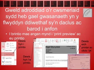 Gweld adroddiad o’r cwsmeriaid
sydd heb gael gwasanaeth yn y
flwyddyn ddiwethaf sy’n daclus ac
barod i anfon
• I brintio mae angen mynd i ‘print preview’ ac
eu printio
Dewis
hyn i
printio
Dewis
hyn i’w
printio.
Dewis
eich
printer ac
clicio ‘ok’
 