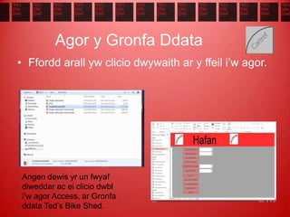 Agor y Gronfa Ddata
• Ffordd arall yw clicio dwywaith ar y ffeil i’w agor.
Angen dewis yr un fwyaf
diweddar ac ei clicio dwbl
i’w agor Access, ar Gronfa
ddata Ted’s Bike Shed.
 