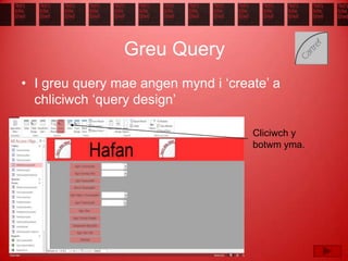 Greu Query
• I greu query mae angen mynd i ‘create’ a
chliciwch ‘query design’
Cliciwch y
botwm yma.
 