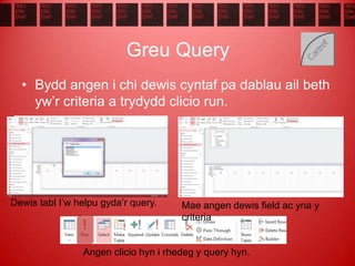 Greu Query
• Bydd angen i chi dewis cyntaf pa dablau ail beth
yw’r criteria a trydydd clicio run.
Dewis tabl I’w helpu gyda’r query. Mae angen dewis field ac yna y
criteria
Angen clicio hyn i rhedeg y query hyn.
 