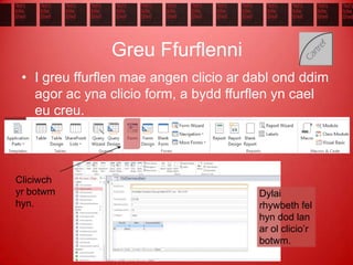Greu Ffurflenni
• I greu ffurflen mae angen clicio ar dabl ond ddim
agor ac yna clicio form, a bydd ffurflen yn cael
eu creu.
Dylai
rhywbeth fel
hyn dod lan
ar ol clicio’r
botwm.
Cliciwch
yr botwm
hyn.
 