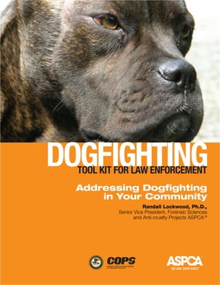 Dogfighting
  tooL Kit for Law EnforcEmEnt
  Addressing Dogfighting
      in Your Community
                     Randall Lockwood, Ph.D.,
          Senior Vice President, Forensic Sciences
                and Anti-cruelty Projects ASPCA ®
 