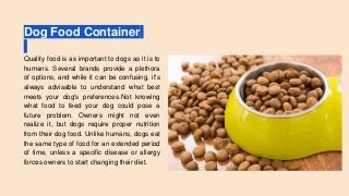 Dog Food Container
Quality food is as important to dogs as it is to
humans. Several brands provide a plethora
of options, and while it can be confusing, it's
always advisable to understand what best
meets your dog's preferences.Not knowing
what food to feed your dog could pose a
future problem. Owners might not even
realize it, but dogs require proper nutrition
from their dog food. Unlike humans, dogs eat
the same type of food for an extended period
of time, unless a specific disease or allergy
forces owners to start changing their diet.
 