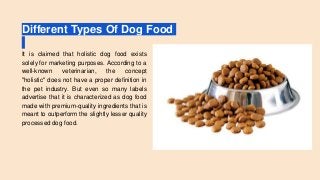 Different Types Of Dog Food
It is claimed that holistic dog food exists
solely for marketing purposes. According to a
well-known veterinarian, the concept
"holistic" does not have a proper definition in
the pet industry. But even so many labels
advertise that it is characterized as dog food
made with premium-quality ingredients that is
meant to outperform the slightly lesser quality
processed dog food.
 
