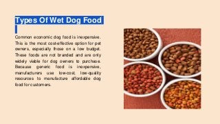 Types Of Wet Dog Food
Common economic dog food is inexpensive.
This is the most cost-effective option for pet
owners, especially those on a low budget.
These foods are not branded and are only
widely viable for dog owners to purchase.
Because generic food is inexpensive,
manufacturers use low-cost, low-quality
resources to manufacture affordable dog
food for customers.
 