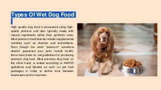 Types Of Wet Dog Food
High quality dog food is processed using high-
quality proteins and also typically made with
natural ingredients rather than synthetic ones.
Most premium food brands include supplemental
nutrients such as vitamins and antioxidants.
Even though the word "premium" somehow
doesn't guarantee your pet's overall health,
there have been no set guidelines for producing
premium dog food. Most premium dog food, on
the other hand, is tested according to AAFCO
guidelines and labeled as such on pet food
packages in order to define trust between
businesses and consumers.
 