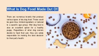 What Is Dog Food Made Out Of
There are numerous brands that produce
various types of dry dog food. These could
be grain-free, limited-ingredient, or tailored
to a specific age group. Wet dog food is
also an excellent option for a healthy
puppy. Regardless of what dog owners
decide to feed their pet, they are solely
responsible for making the best decision
for their pet's health.
 