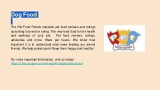 Dog Food
The Pet Food Patrols impartial pet food reviews and ratings
according to brand or rating. The very best food for the health
and wellness of your pet. Pet food reviews, ratings,
advisories and more. Were pet lovers. We know how
important it is to understand what were feeding our animal
friends. We help protect pets! Keep them happy and healthy!
For more important information, visit us today!
https://sites.google.com/view/petfoodpatrol/dog-food
 