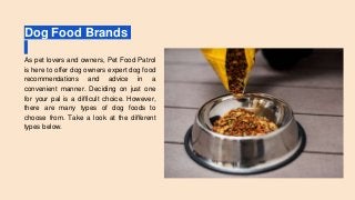 Dog Food Brands
As pet lovers and owners, Pet Food Patrol
is here to offer dog owners expert dog food
recommendations and advice in a
convenient manner. Deciding on just one
for your pal is a difficult choice. However,
there are many types of dog foods to
choose from. Take a look at the different
types below.
 