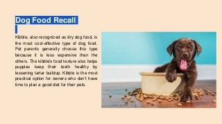 Dog Food Recall
Kibble, also recognized as dry dog food, is
the most cost-effective type of dog food.
Pet parents generally choose this type
because it is less expensive than the
others. The kibble's food texture also helps
puppies keep their teeth healthy by
lessening tartar buildup. Kibble is the most
practical option for owners who don't have
time to plan a good diet for their pets.
 
