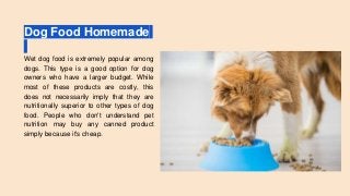 Dog Food Homemade
Wet dog food is extremely popular among
dogs. This type is a good option for dog
owners who have a larger budget. While
most of these products are costly, this
does not necessarily imply that they are
nutritionally superior to other types of dog
food. People who don't understand pet
nutrition may buy any canned product
simply because it's cheap.
 