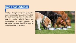 Dog Food Advisor
This type of dog food is generally regarded
as a treat instead of a meal. Semi-moist is
the least nourishing of the other types for a
dog. It contains artificial flavors and
preservatives. It could, however, be
yummy for your dog. Semi-Moist could be
offered as a treat on occasion.
 