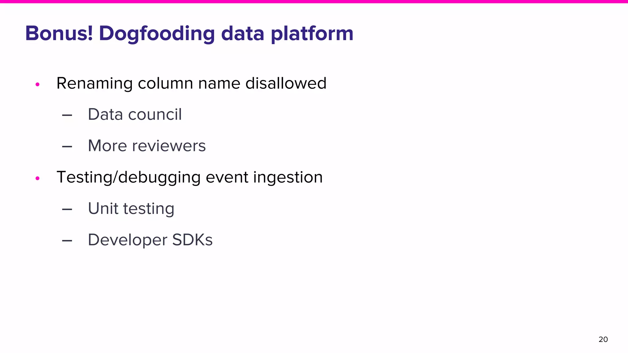Bonus! Dogfooding data platform
• Renaming column name disallowed
‒ Data council
‒ More reviewers
• Testing/debugging event ingestion
‒ Unit testing
‒ Developer SDKs
20