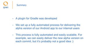 Summary
- A plugin for Gradle was developed
- We set up a fully automated process for delivering the
alpha version of our Android app to our internal users
- This process is fully automated and easily scalable. For
example, we can easily deliver the new alpha version on
each commit, but it’s probably not a good idea :)
 