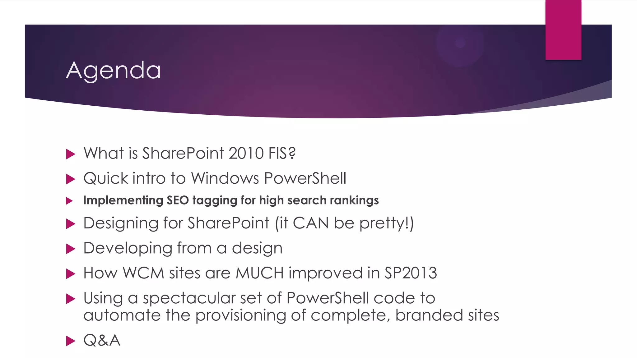 Agenda


   What is SharePoint 2010 FIS?
   Quick intro to Windows PowerShell
   Implementing SEO tagging for high search rankings

   Designing for SharePoint (it CAN be pretty!)
   Developing from a design
   How WCM sites are MUCH improved in SP2013
   Using a spectacular set of PowerShell code to
    automate the provisioning of complete, branded sites
   Q&A
 