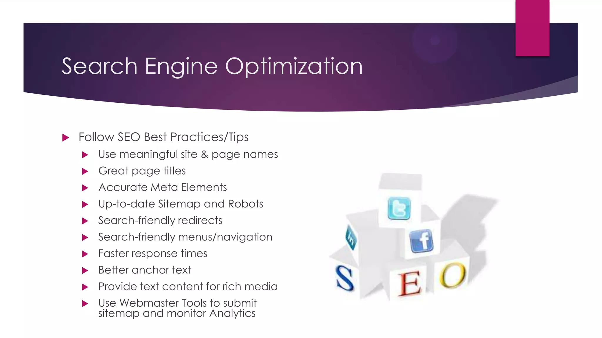 Search Engine Optimization

   Follow SEO Best Practices/Tips
       Use meaningful site & page names
       Great page titles
       Accurate Meta Elements
       Up-to-date Sitemap and Robots
       Search-friendly redirects
       Search-friendly menus/navigation
       Faster response times
       Better anchor text
       Provide text content for rich media
       Use Webmaster Tools to submit
        sitemap and monitor Analytics
 