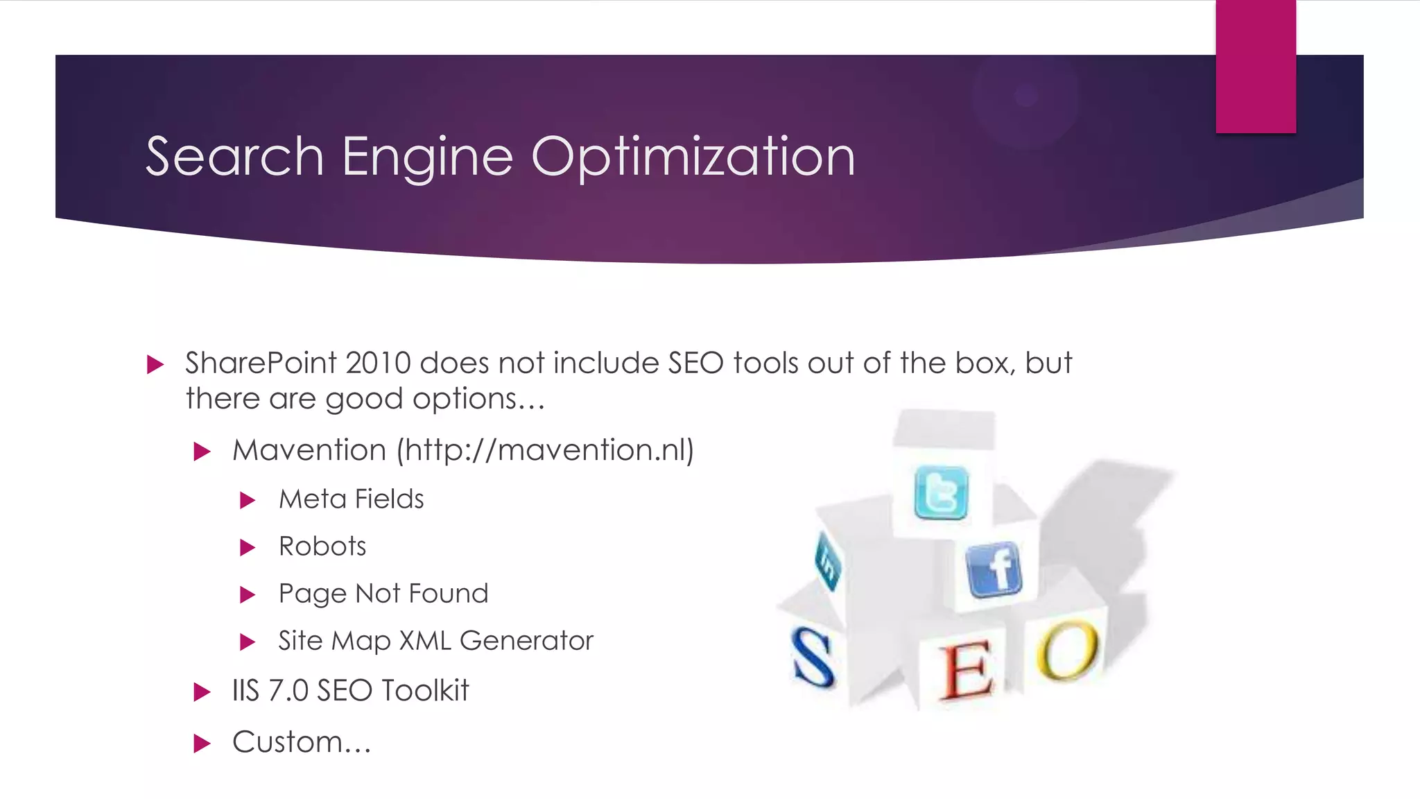 Search Engine Optimization


   SharePoint 2010 does not include SEO tools out of the box, but
    there are good options…
       Mavention (http://mavention.nl)
           Meta Fields
           Robots
           Page Not Found
           Site Map XML Generator
       IIS 7.0 SEO Toolkit
       Custom…
 