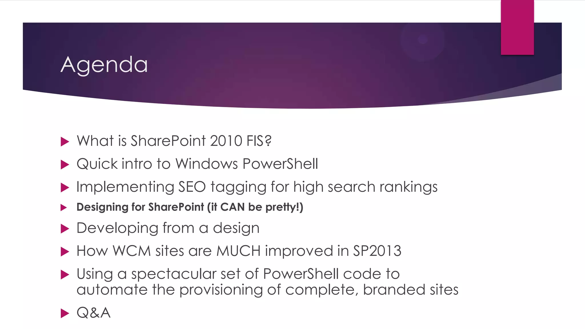 Agenda


   What is SharePoint 2010 FIS?
   Quick intro to Windows PowerShell
   Implementing SEO tagging for high search rankings
   Designing for SharePoint (it CAN be pretty!)

   Developing from a design
   How WCM sites are MUCH improved in SP2013
   Using a spectacular set of PowerShell code to
    automate the provisioning of complete, branded sites
   Q&A
 